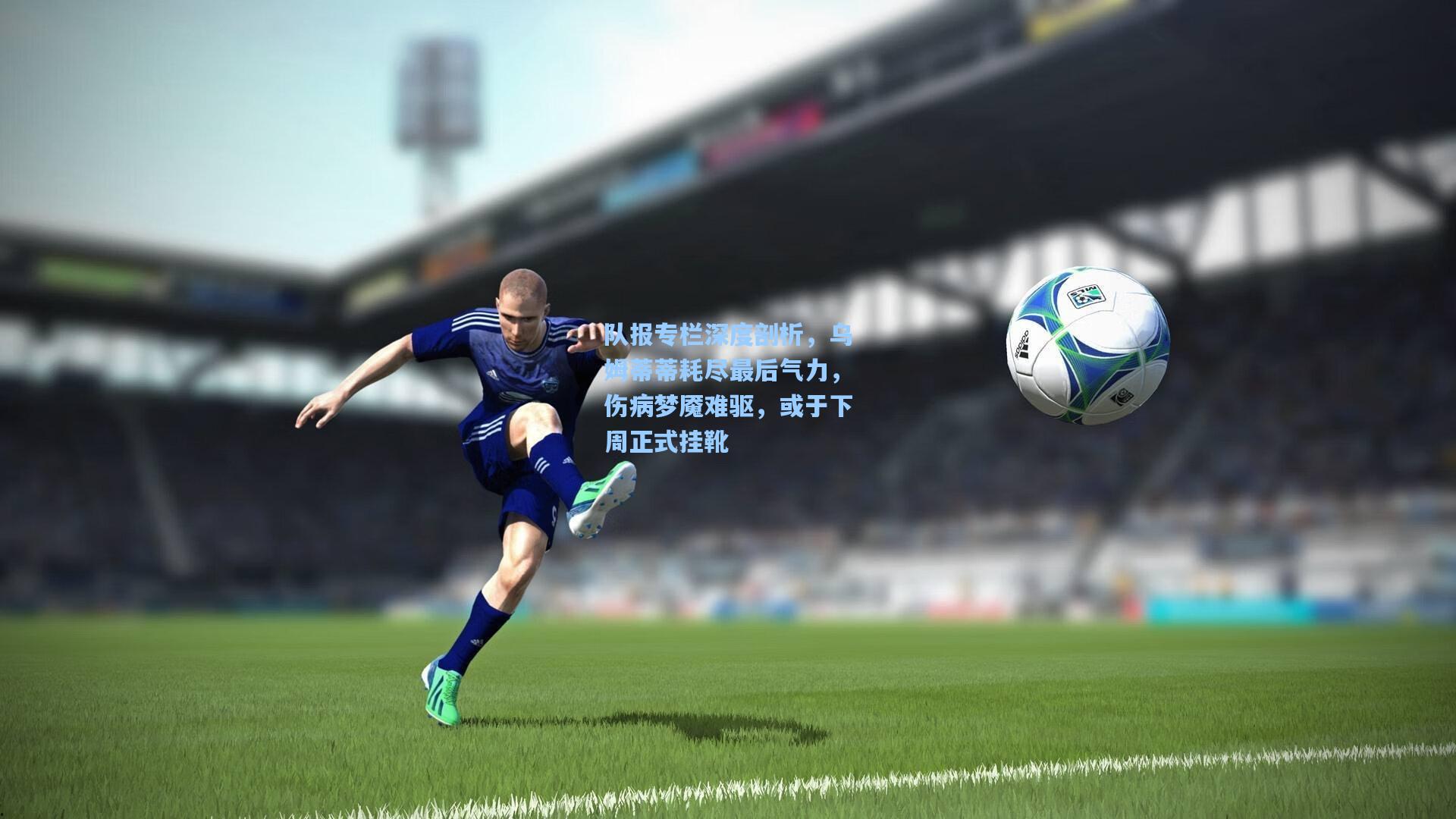 队报专栏深度剖析,乌姆蒂蒂耗尽最后气力,伤病梦魇难驱,或于下周正式挂靴