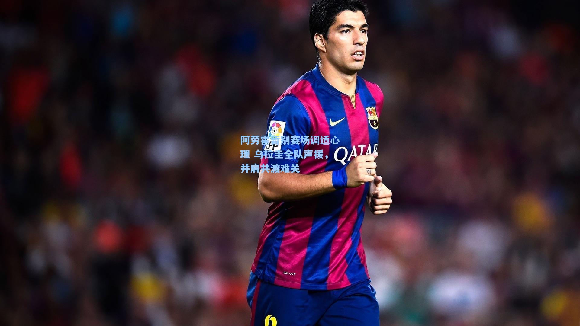 阿劳霍暂别赛场调适心理 乌拉圭全队声援,并肩共渡难关